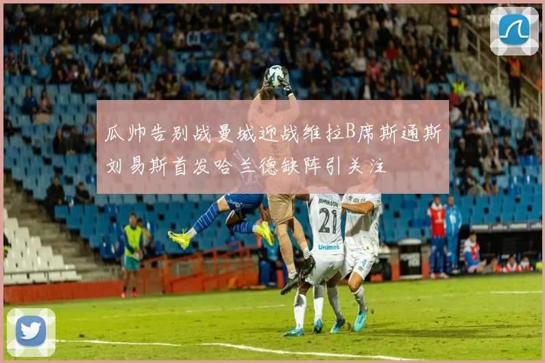 瓜帅告别战曼城迎战维拉B席斯通斯刘易斯首发哈兰德缺阵引关注