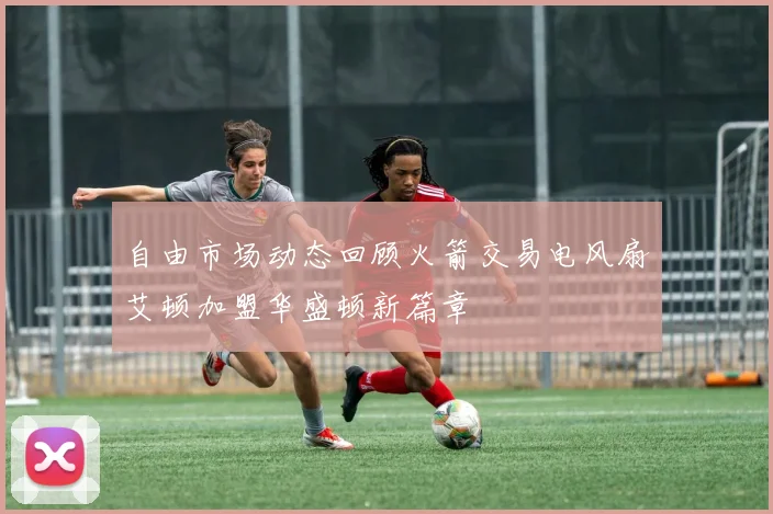 自由市场动态回顾火箭交易电风扇艾顿加盟华盛顿新篇章
