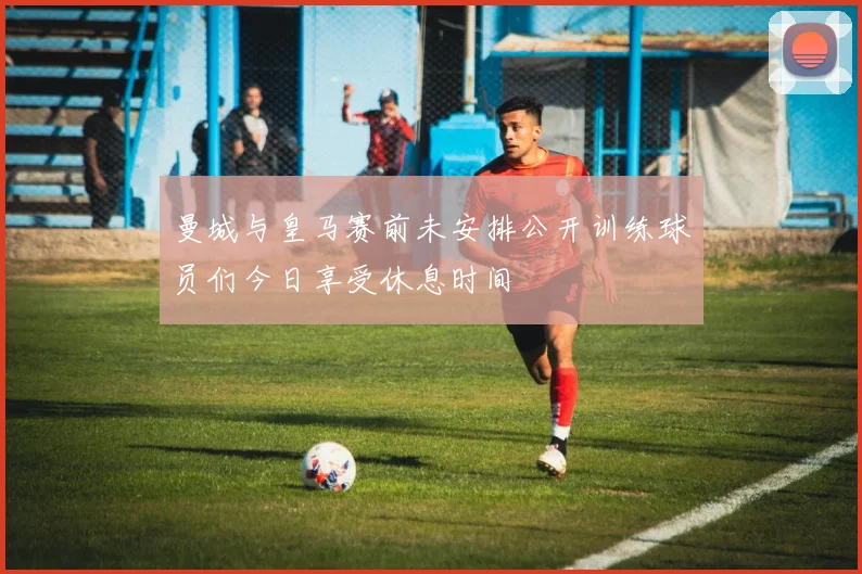 曼城与皇马赛前未安排公开训练球员们今日享受休息时间