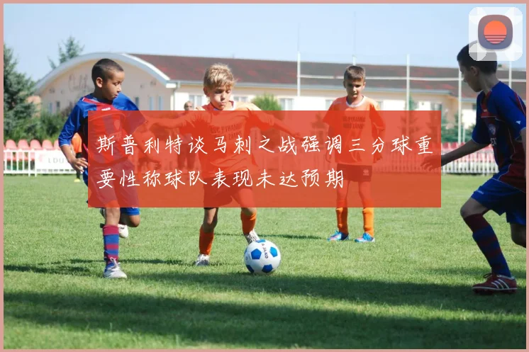斯普利特谈马刺之战强调三分球重要性称球队表现未达预期