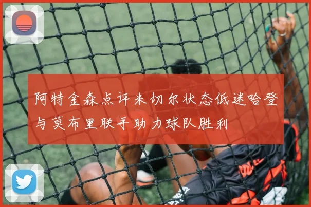阿特金森点评米切尔状态低迷哈登与莫布里联手助力球队胜利