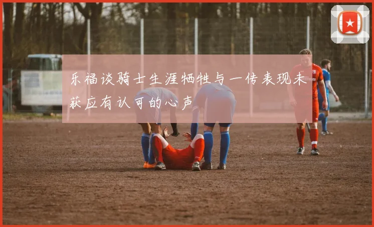 乐福谈骑士生涯牺牲与一传表现未获应有认可的心声