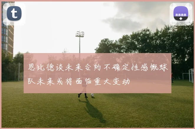 恩比德谈未来合约不确定性感慨球队未来或将面临重大变动