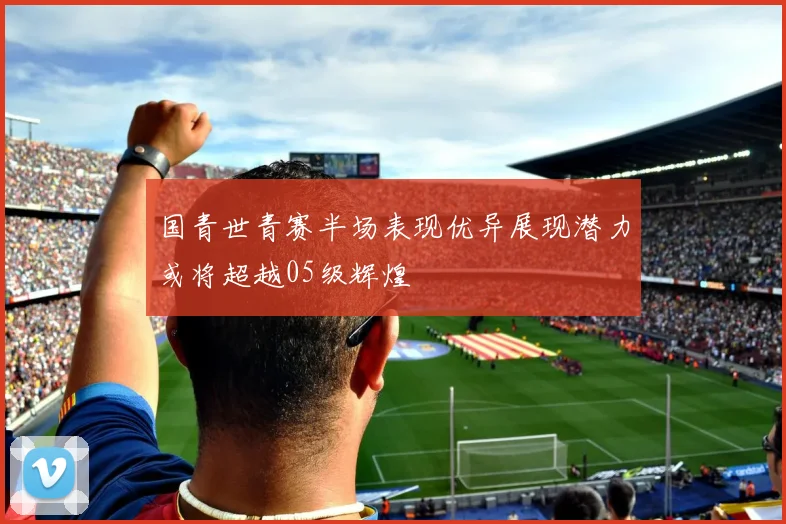 国青世青赛半场表现优异展现潜力或将超越05级辉煌