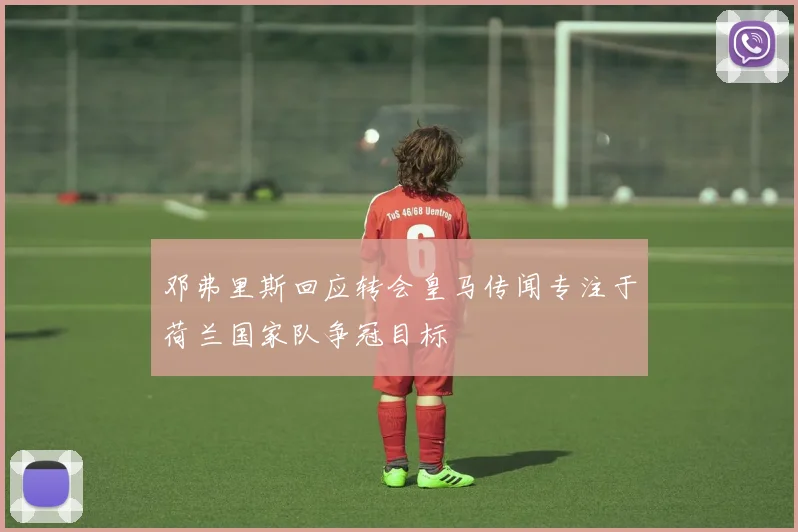 邓弗里斯回应转会皇马传闻专注于荷兰国家队争冠目标