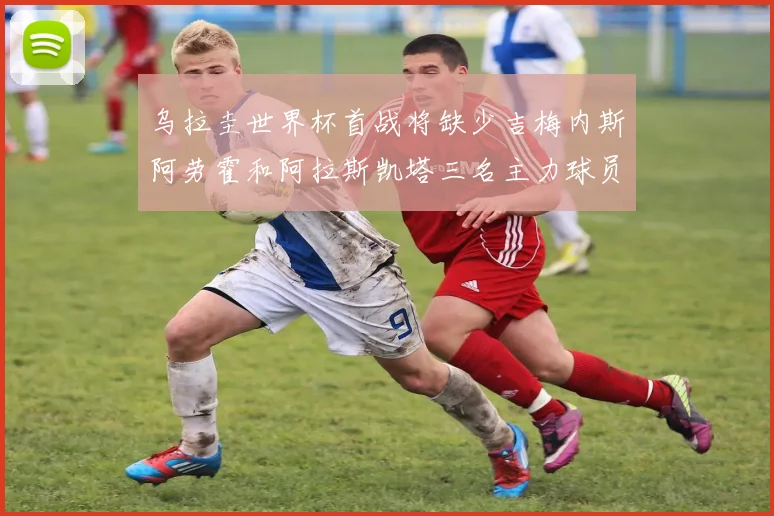 乌拉圭世界杯首战将缺少吉梅内斯阿劳霍和阿拉斯凯塔三名主力球员