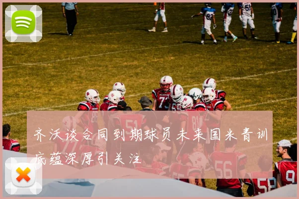 齐沃谈合同到期球员未来国米青训底蕴深厚引关注