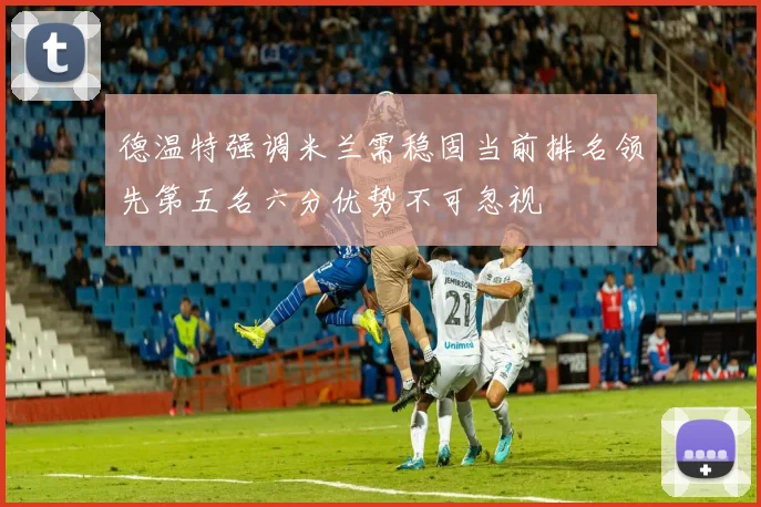 德温特强调米兰需稳固当前排名领先第五名六分优势不可忽视