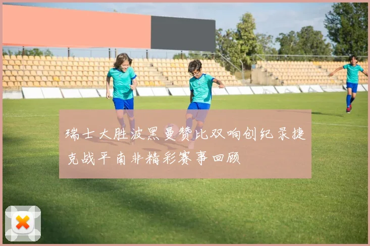 瑞士大胜波黑曼赞比双响创纪录捷克战平南非精彩赛事回顾