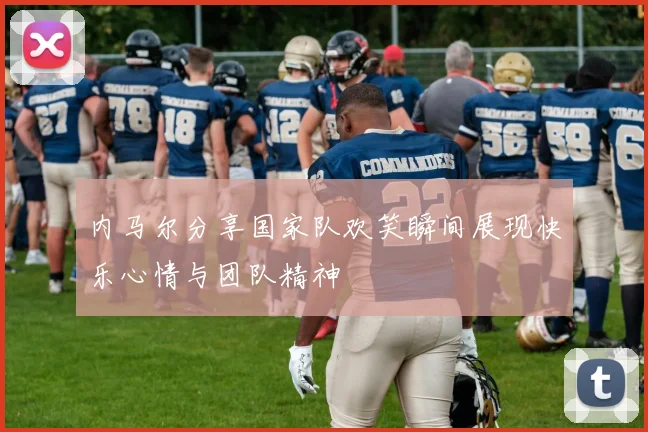 内马尔分享国家队欢笑瞬间展现快乐心情与团队精神