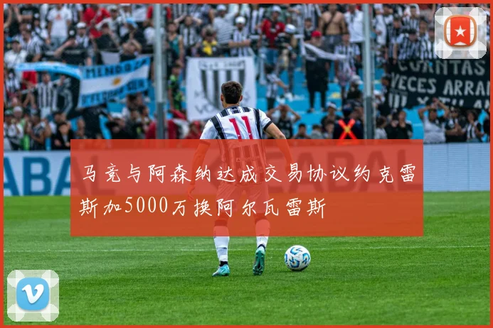 马竞与阿森纳达成交易协议约克雷斯加5000万换阿尔瓦雷斯