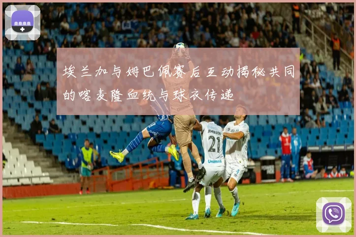 埃兰加与姆巴佩赛后互动揭秘共同的喀麦隆血统与球衣传递