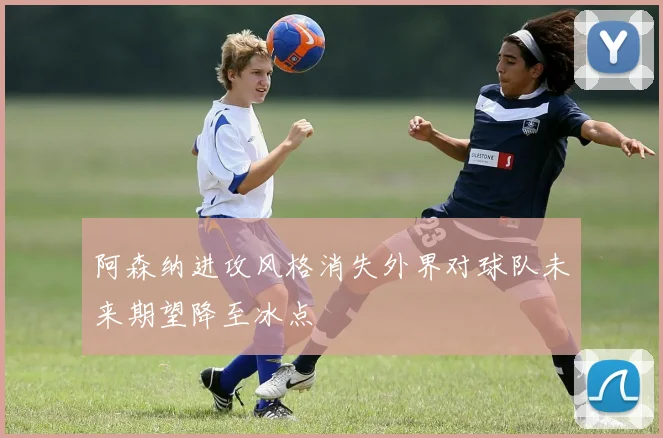 阿森纳进攻风格消失外界对球队未来期望降至冰点