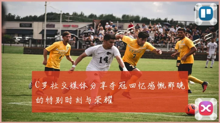 C罗社交媒体分享夺冠回忆感慨那晚的特别时刻与荣耀