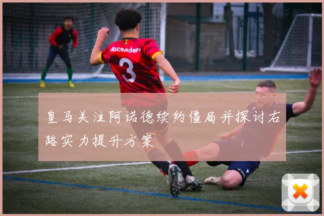 皇马关注阿诺德续约僵局并探讨右路实力提升方案