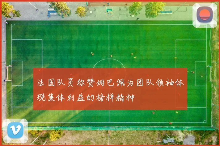 法国队员称赞姆巴佩为团队领袖体现集体利益的榜样精神