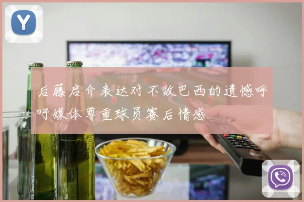 后藤启介表达对不敌巴西的遗憾呼吁媒体尊重球员赛后情感