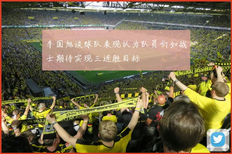李国旭谈球队表现认为队员们如战士期待实现三连胜目标
