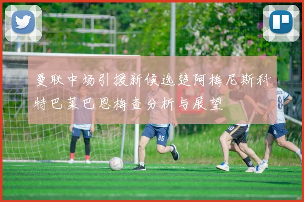 曼联中场引援新候选楚阿梅尼斯科特巴莱巴恩梅查分析与展望