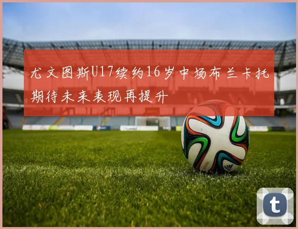 尤文图斯U17续约16岁中场布兰卡托期待未来表现再提升