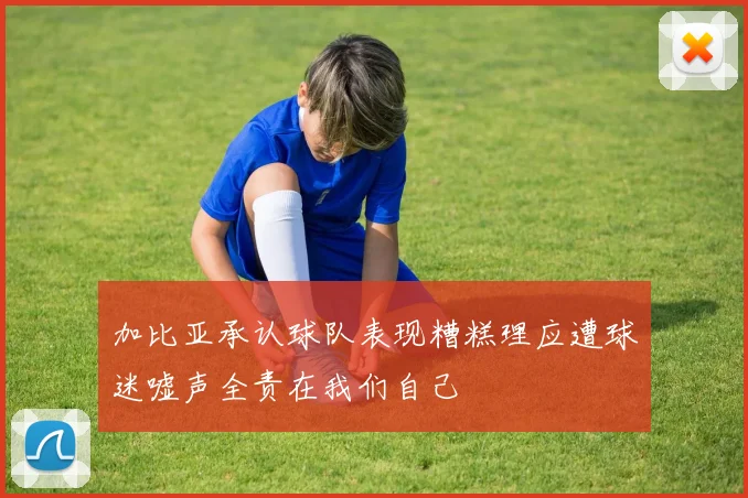 加比亚承认球队表现糟糕理应遭球迷嘘声全责在我们自己