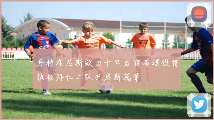 丹特在尼斯效力十年后宣布退役将执教拜仁二队开启新篇章