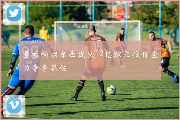 曼城向切尔西提交12亿欧元报价全力争夺恩佐