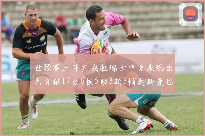 世预赛土耳其战胜瑞士申京表现出色贡献17分6板5助3断3帽奥斯曼也有15分表现