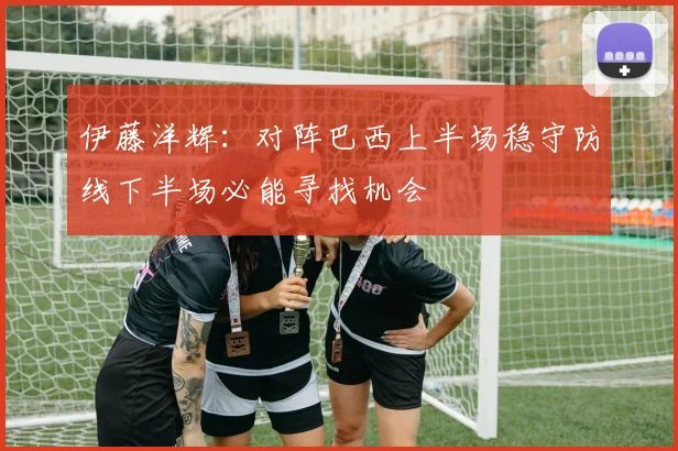 伊藤洋辉：对阵巴西上半场稳守防线下半场必能寻找机会
