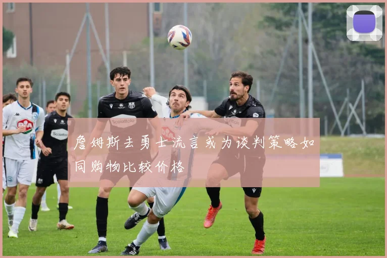 詹姆斯去勇士流言或为谈判策略如同购物比较价格