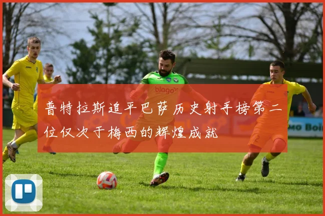 普特拉斯追平巴萨历史射手榜第二位仅次于梅西的辉煌成就