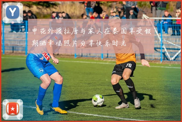 申花外援拉唐与家人在泰国享受假期晒幸福照片分享快乐时光