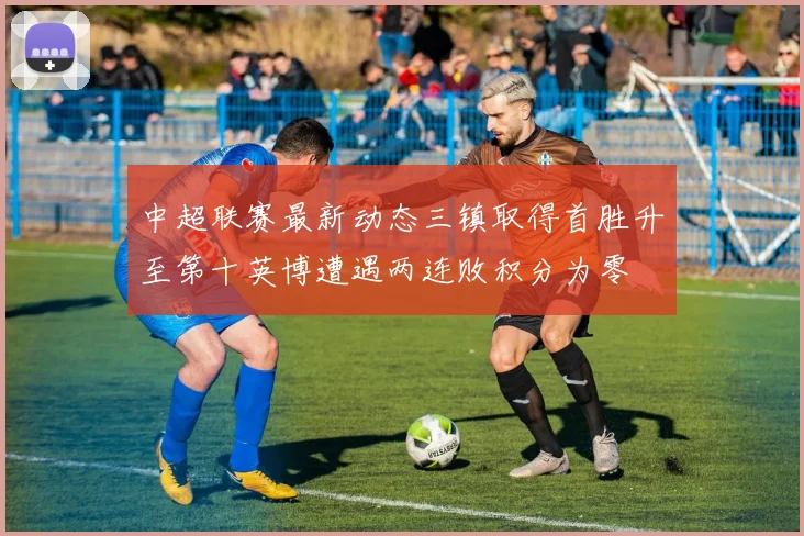 中超联赛最新动态三镇取得首胜升至第十英博遭遇两连败积分为零
